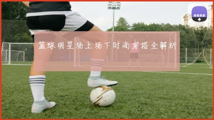篮球明星场上场下时尚穿搭全解析
