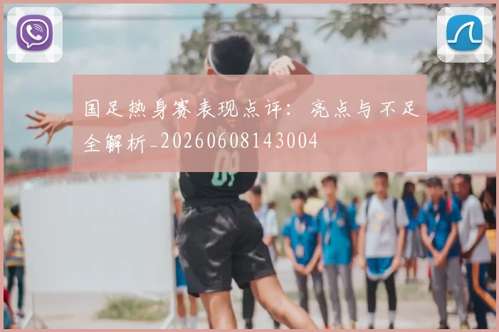 国足热身赛表现点评:亮点与不足全解析_20260608143004
