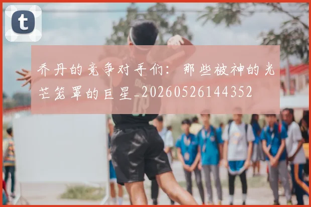 乔丹的竞争对手们:那些被神的光芒笼罩的巨星_20260526144352