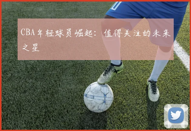 CBA年轻球员崛起:值得关注的未来之星