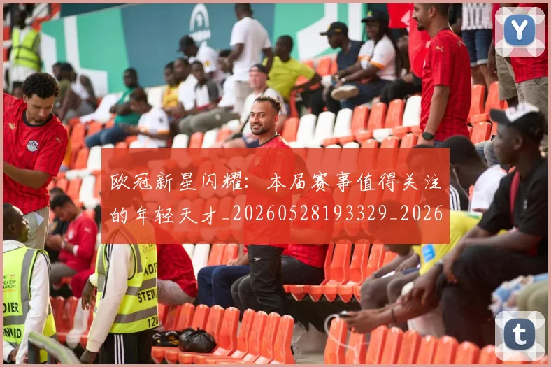 欧冠新星闪耀：本届赛事值得关注的年轻天才_20260528193329_20260609230048