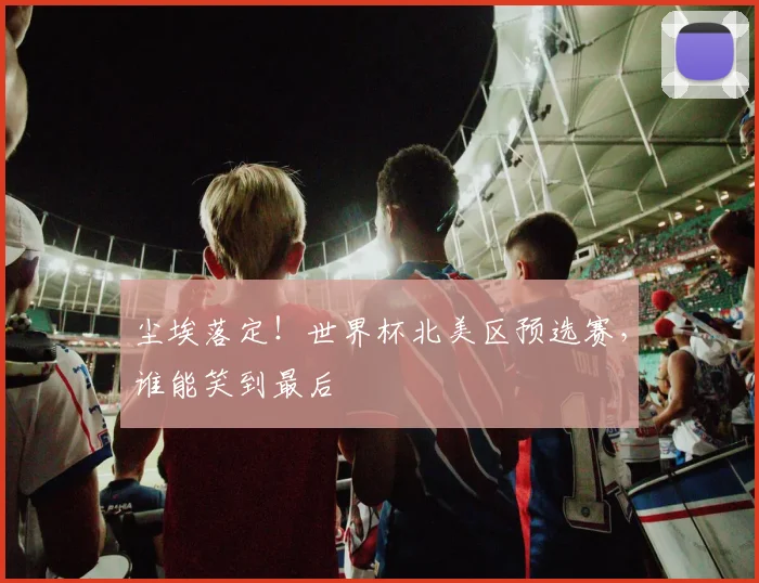 尘埃落定!世界杯北美区预选赛,谁能笑到最后