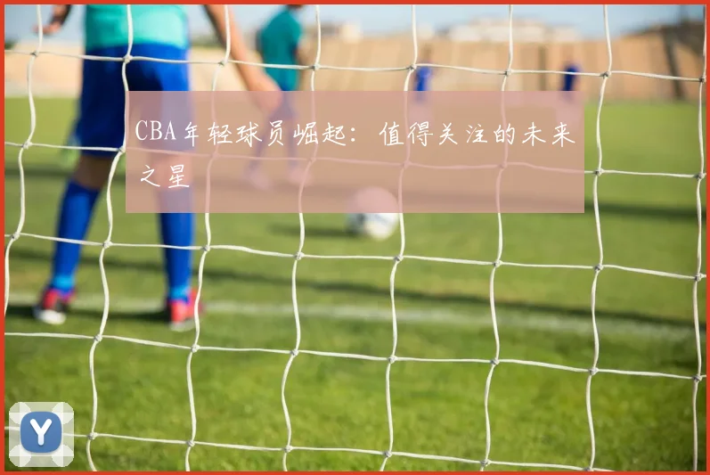 CBA年轻球员崛起：值得关注的未来之星